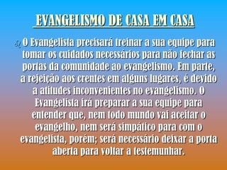 EVANGELISMO DE CASA EM CASA
O Evangelista precisará treinar a sua equipe para
tomar os cuidados necessários para não fechar as
portas da comunidade ao evangelismo. Em parte,
a rejeição aos crentes em alguns lugares, é devido
    a atitudes inconvenientes no evangelismo. O
     Evangelista irá preparar a sua equipe para
   entender que, nem todo mundo vai aceitar o
    evangelho, nem será simpático para com o
evangelista, porém; será necessário deixar a porta
          aberta para voltar a testemunhar.
 