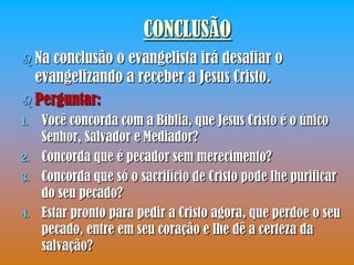 CONCLUSÃO
 Na conclusão o evangelista irá desafiar o
  evangelizando a receber a Jesus Cristo.
 Perguntar:
1.   Você concorda com a Bíblia, que Jesus Cristo é o único
     Senhor, Salvador e Mediador?
2.   Concorda que é pecador sem merecimento?
3.   Concorda que só o sacrifício de Cristo pode lhe purificar
     do seu pecado?
4.   Estar pronto para pedir a Cristo agora, que perdoe o seu
     pecado, entre em seu coração e lhe dê a certeza da
     salvação?
 