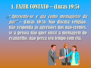 1. FAZER CONTATO – (Lucas 19:5)
 “Apresente-se   e aja como mensageiro da
 paz” – (Lucas 10:5). Não discuta religião,
 não responda as agressões dos não-crentes,
 se a pessoa não quer ouvir a mensagem do
 evangelho, não perca seu tempo com ela.
 