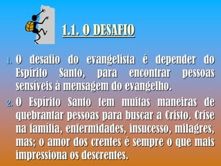 1.1. O DESAFIO

1. O desafio do evangelista é depender do
   Espírito Santo, para encontrar pessoas
   sensíveis à mensagem do evangelho.
2. O Espírito Santo tem muitas maneiras de
   quebrantar pessoas para buscar a Cristo. Crise
   na família, enfermidades, insucesso, milagres,
   mas; o amor dos crentes é sempre o que mais
   impressiona os descrentes.
 