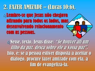 2. FAZER AMIZADE – (Lucas 10:6).
 Lembre-seque Jesus não chegava
 atirando para todos os lados, mas
 desenvolvendo relacionamento
 com as pessoas.

  Nesse,   texto, Jesus disse: “Se houver ali um
    filho da paz, desça sobre ele a vossa paz”.
  Isto, é: se a pessoa estiver disposta a aceitar o
    diálogo, procure fazer amizade com ela, a
                fim de evangelizá-la.
 