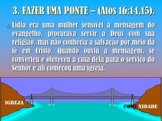 3. FAZER UMA PONTE – (Atos 16:14,15).
 Lídia  era uma mulher sensível à mensagem do
  evangelho, procurava servir a Deus com sua
  religião, mas não conhecia a salvação por meio da
  fé em Cristo. Quando ouviu a mensagem, se
  converteu e ofereceu a casa dela para o serviço do
  Senhor e ali começou uma igreja.



IGREJA
                                         COMUNIDADE
 
