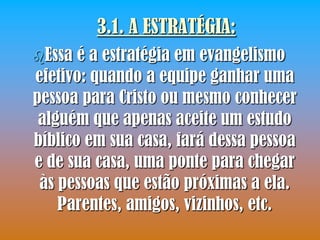 3.1. A ESTRATÉGIA:
Essa  é a estratégia em evangelismo
efetivo: quando a equipe ganhar uma
pessoa para Cristo ou mesmo conhecer
 alguém que apenas aceite um estudo
bíblico em sua casa, fará dessa pessoa
e de sua casa, uma ponte para chegar
 às pessoas que estão próximas a ela.
    Parentes, amigos, vizinhos, etc.
 
