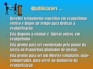 Receber treinamento específico em evangelismo efetivo e dispor de tempo para dedicar a evangelização. Está disposto a ensinar e  liderar outros, em evangelismo. Está pronto para ser coordenado pelo pastor da igreja ou Evangelista plantador de igrejas. Está pronto para ser um Obreiro voluntário, (não-remunerado), para servir no ministério da evangelização. Qualificações ... 