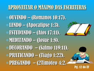 APROVEITAR O MÁXIMO DAS ESCRITURAS OUVINDO – (Romanos 10:17).  LENDO – (Apocalipse 1:3). ESTUDANDO – (Atos 17:11). MEDITANDO – (Josué 1:8). DECORANDO  – (Salmo 119:11). PRATICANDO – (Tiago 1:22). PREGANDO  – (2Timóteo 4:2. Pg. 12 do EF 
