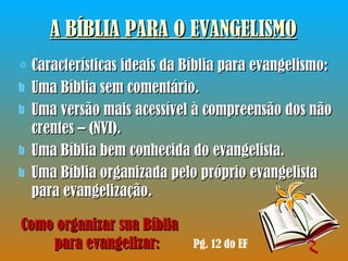 A BÍBLIA PARA O EVANGELISMO Características ideais da Bíblia para evangelismo: Uma Bíblia sem comentário. Uma versão mais acessível à compreensão dos não crentes – (NVI). Uma Bíblia bem conhecida do evangelista. Uma Bíblia organizada pelo próprio evangelista para evangelização. Pg. 12 do EF Como organizar sua Bíblia  para evangelizar: 