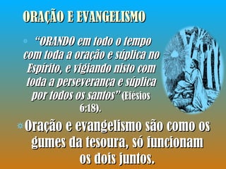 ORAÇÃO E EVANGELISMO Oração e evangelismo são como os gumes da tesoura, só funcionam os dois juntos. “ ORANDO em todo o tempo com toda a oração e súplica no Espírito, e vigiando nisto com toda a perseverança e súplica por todos os santos”  (Efésios 6:18). 