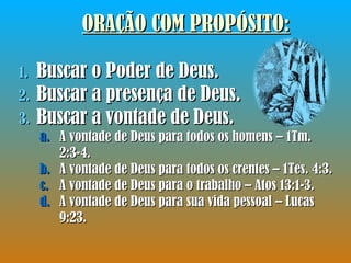 ORAÇÃO COM PROPÓSITO : Buscar o Poder de Deus. Buscar a presença de Deus. Buscar a vontade de Deus. A vontade de Deus para todos os homens – 1Tm. 2:3-4. A vontade de Deus para todos os crentes – 1Tes. 4:3. A vontade de Deus para o trabalho – Atos 13:1-3. A vontade de Deus para sua vida pessoal – Lucas 9:23. 