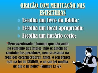 ORAÇÃO COM MEDITAÇÃO NAS ESCRITURAS Escolha um livro da Bíblia : Escolha um local apropriado: Escolha um horário certo: “ Bem-aventurado o homem que não anda no conselho dos ímpios, não se detém no caminho dos pecadores, nem se assenta na roda dos escarnecedores. Antes, o seu prazer está na lei do SENHOR, e na sua lei medita de dia e de noite” (Salmos 1:1-2). 