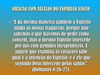 ORAÇÃO COM AULÍXIO DO ESPÍRITO SANTO “ E da mesma maneira também o Espírito ajuda as nossas fraquezas; porque não sabemos o que havemos de pedir como convém, mas o mesmo Espírito intercede por nós com gemidos inexprimíveis. E aquele que examina os corações sabe qual é a intenção do Espírito; e é ele que segundo Deus intercede pelos santos” (Romanos 8:26-27). 