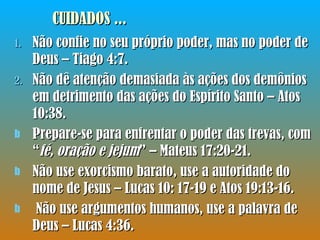 Não confie no seu próprio poder, mas no poder de Deus – Tiago 4:7. Não dê atenção demasiada às ações dos demônios em detrimento das ações do Espírito Santo – Atos 10:38. Prepare-se para enfrentar o poder das trevas, com “ fé, oração e jejum ” – Mateus 17:20-21. Não use exorcismo barato, use a autoridade do nome de Jesus – Lucas 10: 17-19 e Atos 19:13-16. Não use argumentos humanos, use a palavra de Deus – Lucas 4:36. CUIDADOS ... 