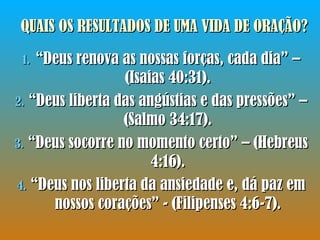 QUAIS OS RESULTADOS DE UMA VIDA DE ORAÇÃO? “ Deus renova as nossas forças, cada dia” – (Isaias 40:31). “ Deus liberta das angústias e das pressões” – (Salmo 34:17). “ Deus socorre no momento certo” – (Hebreus 4:16). “ Deus nos liberta da ansiedade e, dá paz em nossos corações” - (Filipenses 4:6-7). 