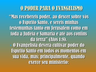 O PODER PARA O EVANGELISMO “ Mas recebereis poder, ao descer sobre vós o Espírito Santo, e sereis minhas testemunhas tanto em Jerusalém como em toda a Judéia e Samaria e até aos confins da terra” (Atos 1:8). O Evangelista deverá cultivar poder do Espírito Santo em todos os momentos em sua vida, mas; principalmente, quando exerce seu ministério: 