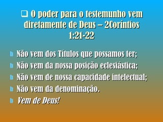 O poder para o testemunho vem diretamente de Deus – 2Coríntios 1:21-22 Não vem dos Títulos que possamos ter; Não vem da nossa posição eclesiástica; Não vem de nossa capacidade intelectual; Não vem da denominação.  Vem de Deus!   