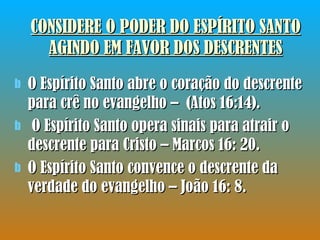 CONSIDERE O PODER DO ESPÍRITO SANTO AGINDO EM FAVOR DOS DESCRENTES O Espírito Santo abre o coração do descrente para crê no evangelho –  (Atos 16:14). O Espírito Santo opera sinais para atrair o descrente para Cristo – Marcos 16: 20. O Espírito Santo convence o descrente da verdade do evangelho – João 16: 8. 