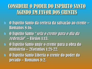 CONSIDERE O PODER DO ESPÍRITO SANTO AGINDO EM FAVOR DOS CRENTES O Espírito Santo dá certeza da salvação ao crente – Romanos 8:16. O Espírito Santo “ sela o crente para o dia da redenção ” – Efésios 1:13. O Espírito Santo unge o crente para a obra do ministério – 2Coríntios 1:21-22. O Espírito Santo Liberta o crente do poder do pecado – Romanos 8:2. 