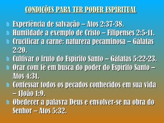 CONDIÇÕES PARA TER PODER ESPÍRITUAL Experiência de salvação – Atos 2:37-38. Humildade a exemplo de Cristo – Filipenses 2:5-11. Crucificar a carne: natureza pecaminosa – Gálatas 2:20. Cultivar o fruto do Espírito Santo – Gálatas 5:22-23. Orar com fé em busca do poder do Espírito Santo – Atos 4:31. Confessar todos os pecados conhecidos em sua vida – 1João 1:9. Obedecer a palavra Deus e envolver-se na obra do Senhor – Atos 5:32. 