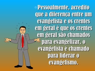 Pessoalmente, acredito que a diferença entre um evangelista e os crentes em geral é que os crentes em geral são chamados para evangelizar, o evangelista é chamado para liderar o evangelismo. 