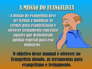A MISSÃO DO EVANGELISTA A missão do evangelista deve ser treinar e mobilizar os crentes para evangelização e oferecer treinamento específico àqueles que demonstram aptidão especial para esse ministério.  O objetivo desse manual é oferecer ao Evangelista dotado, as ferramentas para evangelismo e treinamento. 