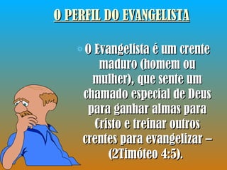 O PERFIL DO EVANGELISTA O Evangelista é um crente maduro (homem ou mulher), que sente um chamado especial de Deus para ganhar almas para Cristo e treinar outros crentes para evangelizar – (2Timóteo 4:5) .  