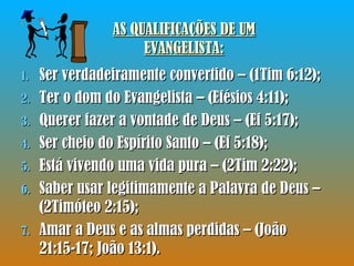 AS QUALIFICAÇÕES DE UM EVANGELISTA: Ser verdadeiramente convertido – (1Tim 6:12); Ter o dom do Evangelista – (Efésios 4:11); Querer fazer a vontade de Deus – (Ef 5:17); Ser cheio do Espírito Santo – (Ef 5:18); Está vivendo uma vida pura – (2Tim 2:22); Saber usar legitimamente a Palavra de Deus – (2Timóteo 2:15); Amar a Deus e as almas perdidas – (João 21:15-17; João 13:1).  