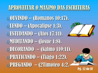 APROVEITAR O MÁXIMO DAS ESCRITURAS
OUVINDO  – (Romanos 10:17).
LENDO – (Apocalipse 1:3).
ESTUDANDO – (Atos 17:11).
MEDITANDO – (Josué 1:8).
DECORANDO – (Salmo 119:11).
PRATICANDO – (Tiago 1:22).
PREGANDO – (2Timóteo 4:2.
                               Pg. 12 do EF
 