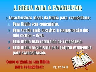 A BÍBLIA PARA O EVANGELISMO
 Características ideais da Bíblia para evangelismo:
 1.   Uma Bíblia sem comentário.
 2.   Uma versão mais acessível à compreensão dos
      não crentes – (NVI).
 3.   Uma Bíblia bem conhecida do evangelista.
 4.   Uma Bíblia organizada pelo próprio evangelista
      para evangelização.

Como organizar sua Bíblia
    para evangelizar:        Pg. 12 do EF
 