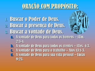 ORAÇÃO COM PROPÓSITO:

1.   Buscar o Poder de Deus.
2.   Buscar a presença de Deus.
3.   Buscar a vontade de Deus.
     a. A vontade de Deus para todos os homens – 1Tm.
        2:3-4.
     b. A vontade de Deus para todos os crentes – 1Tes. 4:3.
     c. A vontade de Deus para o trabalho – Atos 13:1-3.
     d. A vontade de Deus para sua vida pessoal – Lucas
        9:23.
 