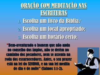 ORAÇÃO COM MEDITAÇÃO NAS
                   ESCRITURAS
        1. Escolha um livro da Bíblia:
        2.   Escolha um local apropriado:
        3.   Escolha um horário certo:
 “Bem-aventurado o homem que não anda
  no conselho dos ímpios, não se detém no
 caminho dos pecadores, nem se assenta na
roda dos escarnecedores. Antes, o seu prazer
 está na lei do SENHOR, e na sua lei medita
      de dia e de noite” (Salmos 1:1-2).
 