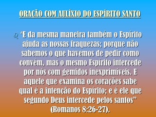 ORAÇÃO COM AULÍXIO DO ESPÍRITO SANTO

 “Eda mesma maneira também o Espírito
  ajuda as nossas fraquezas; porque não
  sabemos o que havemos de pedir como
 convém, mas o mesmo Espírito intercede
   por nós com gemidos inexprimíveis. E
   aquele que examina os corações sabe
 qual é a intenção do Espírito; e é ele que
   segundo Deus intercede pelos santos”
            (Romanos 8:26-27).
 