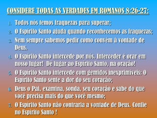 CONSIDERE TODAS AS VERDADES EM ROMANOS 8:26-27:
1.   Todos nós temos fraquezas para superar;
2.   O Espírito Santo ajuda quando reconhecemos as fraquezas;
3.   Nem sempre sabemos pedir como convém à vontade de
     Deus.
4.   O Espírito Santo intercede por nós. Interceder é orar em
     nosso lugar! Dê lugar ao Espírito Santo, na oração!
5.   O Espírito Santo intercede com gemidos inexprimíveis: O
     Espírito Santo sente a dor do seu coração;
6.   Deus o Pai, examina, sonda, seu coração e sabe do que
     você precisa mais do que você mesmo;
7.   O Espírito Santo não contraria a vontade de Deus. Confie
     no Espírito Santo !
 