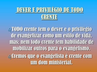 DEVER E PRIVILÉGIO DE TODO
              CRENTE

TODO  crente tem o dever e o privilégio
 de evangelizar como um estilo de vida,
 mas; nem todo crente tem habilidade de
  mobilizar outros para o evangelismo.
Cremos que o evangelista é crente com
          um dom ministerial.
 