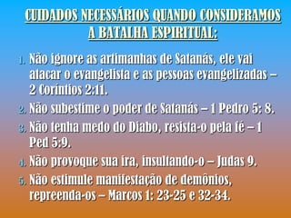 CUIDADOS NECESSÁRIOS QUANDO CONSIDERAMOS
           A BATALHA ESPIRITUAL:
1. Não ignore as artimanhas de Satanás, ele vai
   atacar o evangelista e as pessoas evangelizadas –
   2 Coríntios 2:11.
2. Não subestime o poder de Satanás – 1 Pedro 5: 8.
3. Não tenha medo do Diabo, resista-o pela fé – 1
   Ped 5:9.
4. Não provoque sua ira, insultando-o – Judas 9.
5. Não estimule manifestação de demônios,
   repreenda-os – Marcos 1: 23-25 e 32-34.
 