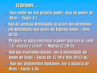CUIDADOS ...
6.  Não confie no seu próprio poder, mas no poder de
    Deus – Tiago 4:7.
7. Não dê atenção demasiada às ações dos demônios
   em detrimento das ações do Espírito Santo – Atos
   10:38.
8. Prepare-se para enfrentar o poder das trevas, com
   “fé, oração e jejum” – Mateus 17:20-21.
9. Não use exorcismo barato, use a autoridade do
   nome de Jesus – Lucas 10: 17-19 e Atos 19:13-16.
10. Não use argumentos humanos, use a palavra de
   Deus – Lucas 4:36.
 