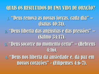 QUAIS OS RESULTADOS DE UMA VIDA DE ORAÇÃO?

 1. “Deus renova as nossas forças, cada dia” –
                  (Isaias 40:31).
2. “Deus liberta das angústias e das pressões” –
                  (Salmo 34:17).
3. “Deus socorre no momento certo” – (Hebreus
                       4:16).
4. “Deus nos liberta da ansiedade e, dá paz em
      nossos corações” - (Filipenses 4:6-7).
 