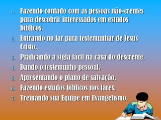 1.   Fazendo contado com as pessoas não-crentes
     para descobrir interessados em estudos
     bíblicos.
2.   Entrando no lar para testemunhar de Jesus
     Cristo.
3.   Praticando a sigla fácil na casa do descrente.
4.   Dando o testemunho pessoal.
5.   Apresentando o plano de salvação.
6.   Fazendo estudos bíblicos nos lares.
7.   Treinando sua Equipe em Evangelismo.
 
