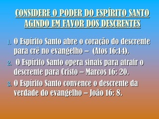 CONSIDERE O PODER DO ESPÍRITO SANTO
       AGINDO EM FAVOR DOS DESCRENTES
1. O Espírito Santo abre o coração do descrente
   para crê no evangelho – (Atos 16:14).
2. O Espírito Santo opera sinais para atrair o
   descrente para Cristo – Marcos 16: 20.
3. O Espírito Santo convence o descrente da
   verdade do evangelho – João 16: 8.
 