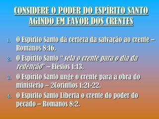 CONSIDERE O PODER DO ESPÍRITO SANTO
         AGINDO EM FAVOR DOS CRENTES

1.   O Espírito Santo dá certeza da salvação ao crente –
     Romanos 8:16.
2.   O Espírito Santo “sela o crente para o dia da
     redenção” – Efésios 1:13.
3.   O Espírito Santo unge o crente para a obra do
     ministério – 2Coríntios 1:21-22.
4.   O Espírito Santo Liberta o crente do poder do
     pecado – Romanos 8:2.
 