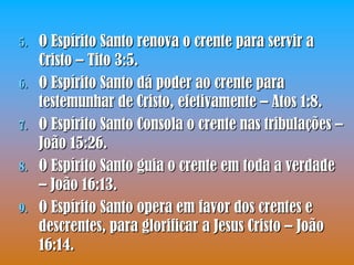 5.   O Espírito Santo renova o crente para servir a
     Cristo – Tito 3:5.
6.   O Espírito Santo dá poder ao crente para
     testemunhar de Cristo, efetivamente – Atos 1:8.
7.   O Espírito Santo Consola o crente nas tribulações –
     João 15:26.
8.   O Espírito Santo guia o crente em toda a verdade
     – João 16:13.
9.   O Espírito Santo opera em favor dos crentes e
     descrentes, para glorificar a Jesus Cristo – João
     16:14.
 