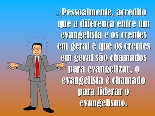 Pessoalmente,  acredito
que a diferença entre um
 evangelista e os crentes
em geral é que os crentes
 em geral são chamados
   para evangelizar, o
 evangelista é chamado
     para liderar o
      evangelismo.
 