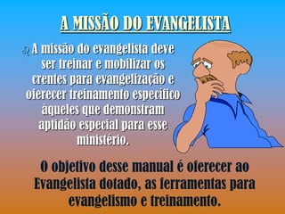 A MISSÃO DO EVANGELISTA
A missão do evangelista deve
   ser treinar e mobilizar os
 crentes para evangelização e
oferecer treinamento específico
    àqueles que demonstram
   aptidão especial para esse
           ministério.

  O objetivo desse manual é oferecer ao
 Evangelista dotado, as ferramentas para
       evangelismo e treinamento.
 