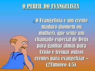O PERFIL DO EVANGELISTA

   O Evangelista é um crente
       maduro (homem ou
      mulher), que sente um
    chamado especial de Deus
     para ganhar almas para
      Cristo e treinar outros
    crentes para evangelizar –
          (2Timóteo 4:5).
 