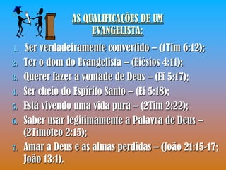 AS QUALIFICAÇÕES DE UM
                      EVANGELISTA:
1.    Ser verdadeiramente convertido – (1Tim 6:12);
2.   Ter o dom do Evangelista – (Efésios 4:11);
3.   Querer fazer a vontade de Deus – (Ef 5:17);
4.   Ser cheio do Espírito Santo – (Ef 5:18);
5.   Está vivendo uma vida pura – (2Tim 2:22);
6.   Saber usar legitimamente a Palavra de Deus –
     (2Timóteo 2:15);
7.   Amar a Deus e as almas perdidas – (João 21:15-17;
     João 13:1).
 