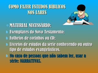 COMO FAZER ESTUDOS BÍBLICOS NOS LARES MATERIAL NECESSÁRIO: Exemplares do Novo Testamento; Folhetos de corinhos ou CD; Livretos de estudos da série conhecendo ou outro tipo de estudos evangelísticos.  No caso de pessoas que não sabem ler, usar a série: NARRATIVAS. 