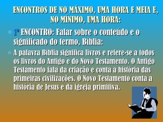 ENCONTROS DE NO MÁXIMO, UMA HORA E MEIA E, NO MÍNIMO, UMA HORA: 1º  ENCONTRO: Falar sobre o conteúdo e o significado do termo, Bíblia:  A palavra Bíblia significa livros e refere-se a todos os livros do Antigo e do Novo Testamento. O Antigo Testamento fala da criação e conta a história das primeiras civilizações. O Novo Testamento conta a história de Jesus e da igreja primitiva. 