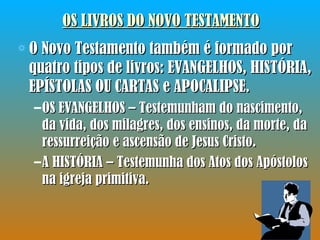 OS LIVROS DO NOVO TESTAMENTO O Novo Testamento também é formado por quatro tipos de livros: EVANGELHOS, HISTÓRIA, EPÍSTOLAS OU CARTAS e APOCALIPSE. OS EVANGELHOS – Testemunham do nascimento, da vida, dos milagres, dos ensinos, da morte, da ressurreição e ascensão de Jesus Cristo. A HISTÓRIA – Testemunha dos Atos dos Apóstolos na igreja primitiva. 