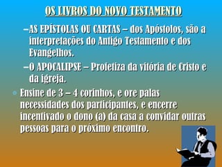 AS EPÍSTOLAS OU CARTAS – dos Apóstolos, são a interpretações do Antigo Testamento e dos Evangelhos. O APOCALIPSE – Profetiza da vitória de Cristo e da igreja. Ensine de 3 – 4 corinhos, e ore palas necessidades dos participantes, e encerre incentivado o dono (a) da casa a convidar outras pessoas para o próximo encontro. OS LIVROS DO NOVO TESTAMENTO 