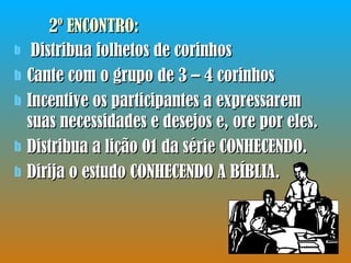 2º ENCONTRO:  Distribua folhetos de corinhos Cante com o grupo de 3 – 4 corinhos Incentive os participantes a expressarem suas necessidades e desejos e, ore por eles. Distribua a lição 01 da série CONHECENDO. Dirija o estudo CONHECENDO A BÍBLIA. 