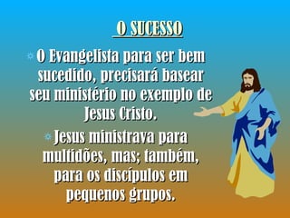 O SUCESSO O Evangelista para ser bem sucedido, precisará basear seu ministério no exemplo de Jesus Cristo. Jesus ministrava para multidões, mas; também, para os discípulos em pequenos grupos. 