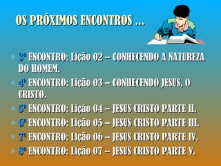 OS PRÓXIMOS ENCONTROS ... 3º  ENCONTRO: Lição 02 – CONHECENDO A NATUREZA DO HOMEM. 4º  ENCONTRO: Lição 03 – CONHECENDO JESUS, O CRISTO. 5º  ENCONTRO: Lição 04 – JESUS CRISTO PARTE II. 6º  ENCONTRO: Lição 05 – JESUS CRISTO PARTE III. 7º  ENCONTRO: Lição 06 – JESUS CRISTO PARTE IV. 8º  ENCONTRO: Lição 07 – JESUS CRISTO PARTE V. 